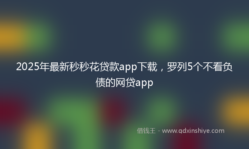 2025年最新秒秒花贷款app下载，罗列5个不看负债的网贷app