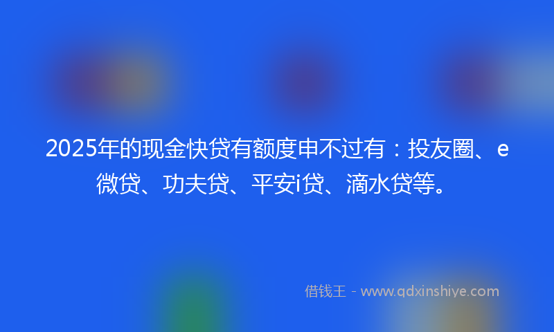 2025年的现金快贷有额度申不过有：投友圈、e微贷、功夫贷、平安i贷、滴水贷等。