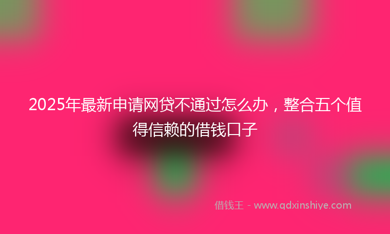 2025年最新申请网贷不通过怎么办，整合五个值得信赖的借钱口子