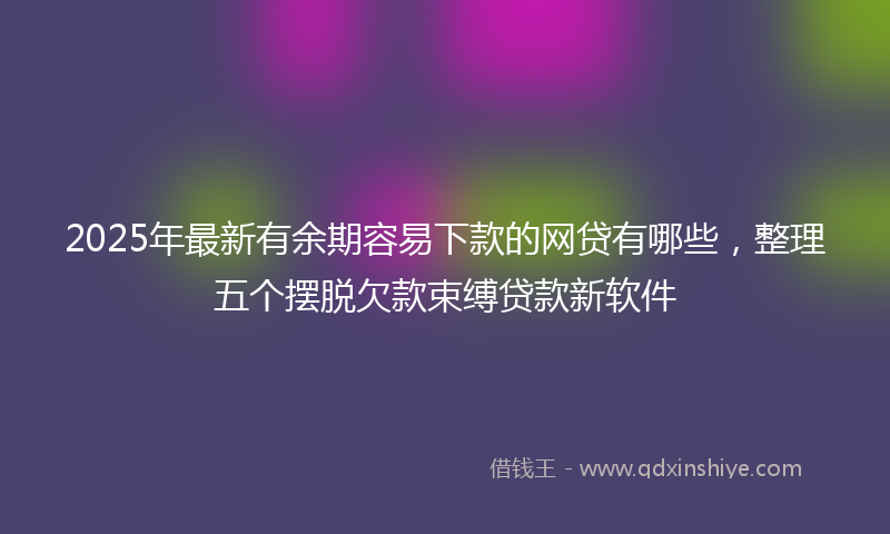 2025年最新有余期容易下款的网贷有哪些，整理五个摆脱欠款束缚贷款新软件