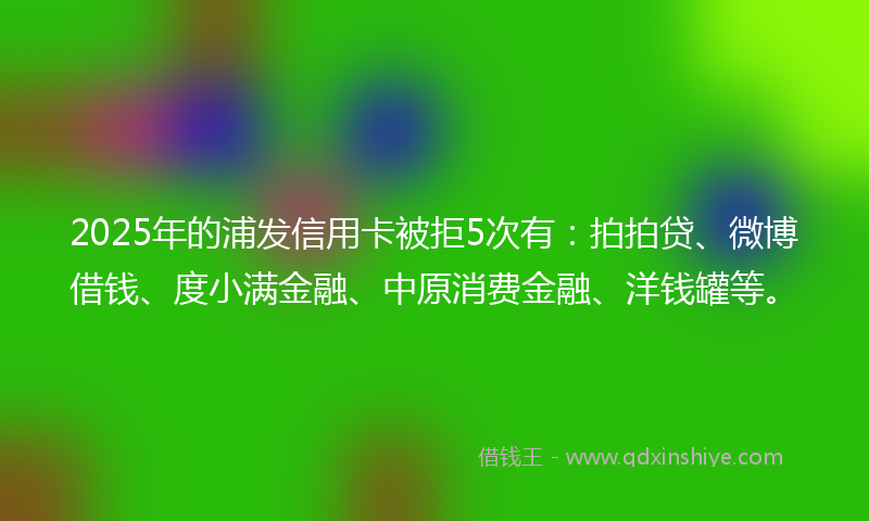 2025年的浦发信用卡被拒5次有：拍拍贷、微博借钱、度小满金融、中原消费金融、洋钱罐等。