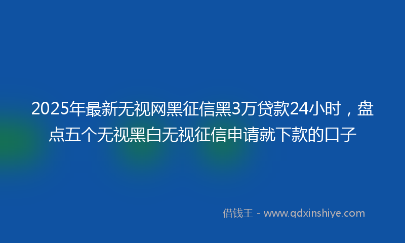 2025年最新无视网黑征信黑3万贷款24小时，盘点五个无视黑白无视征信申请就下款的口子