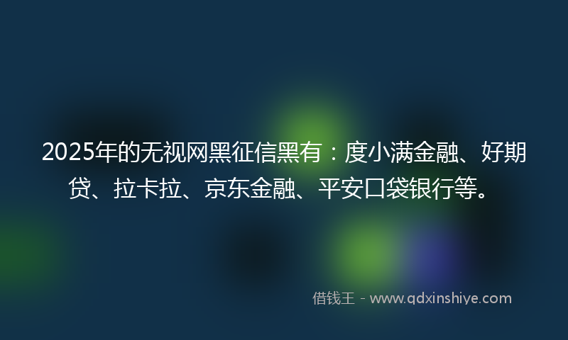 2025年的无视网黑征信黑有：度小满金融、好期贷、拉卡拉、京东金融、平安口袋银行等。