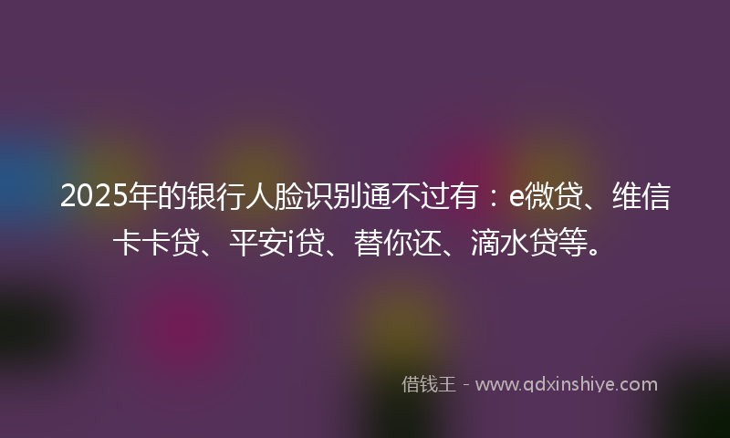 2025年的银行人脸识别通不过有：e微贷、维信卡卡贷、平安i贷、替你还、滴水贷等。