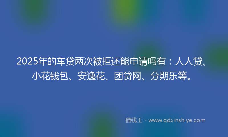 2025年的车贷两次被拒还能申请吗有：人人贷、小花钱包、安逸花、团贷网、分期乐等。