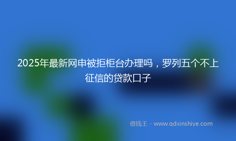 2025年最新网申被拒柜台办理吗，罗列五个不上征信的贷款口子