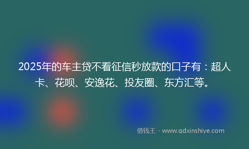 2025年的车主贷不看征信秒放款的口子有：超人卡、花呗、安逸花、投友圈、东方汇等。