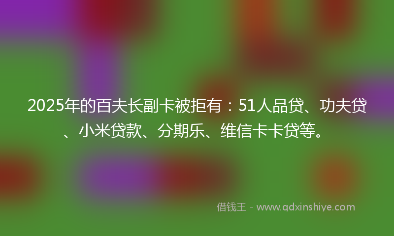 2025年的百夫长副卡被拒有：51人品贷、功夫贷、小米贷款、分期乐、维信卡卡贷等。