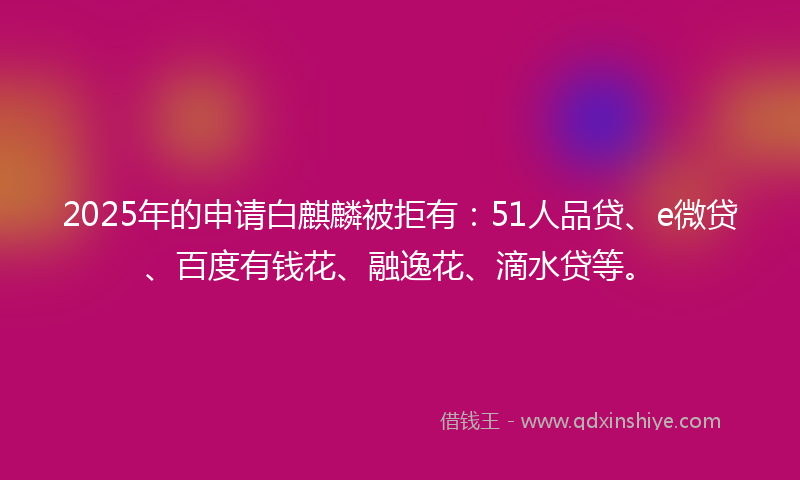 2025年的申请白麒麟被拒有：51人品贷、e微贷、百度有钱花、融逸花、滴水贷等。