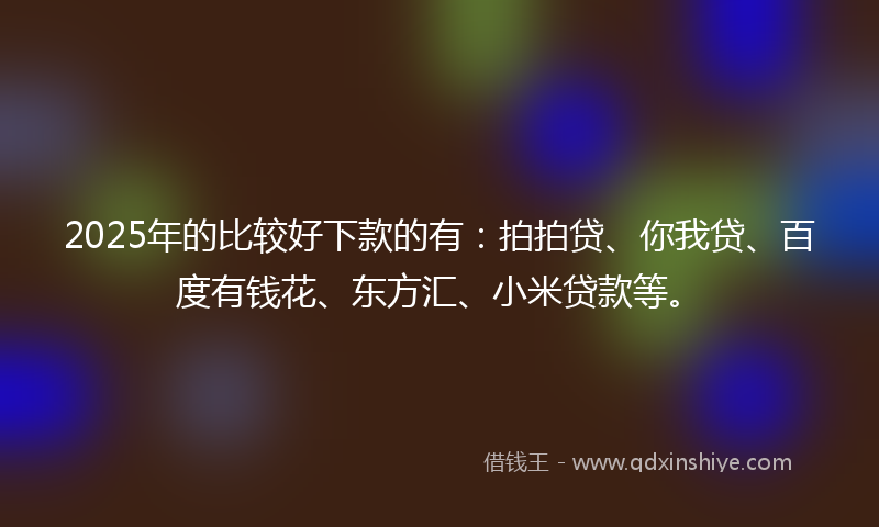 2025年的比较好下款的有：拍拍贷、你我贷、百度有钱花、东方汇、小米贷款等。