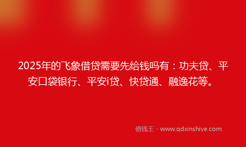 2025年的飞象借贷需要先给钱吗有：功夫贷、平安口袋银行、平安i贷、快贷通、融逸花等。