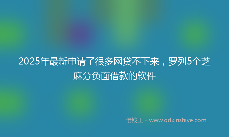 2025年最新申请了很多网贷不下来，罗列5个芝麻分负面借款的软件