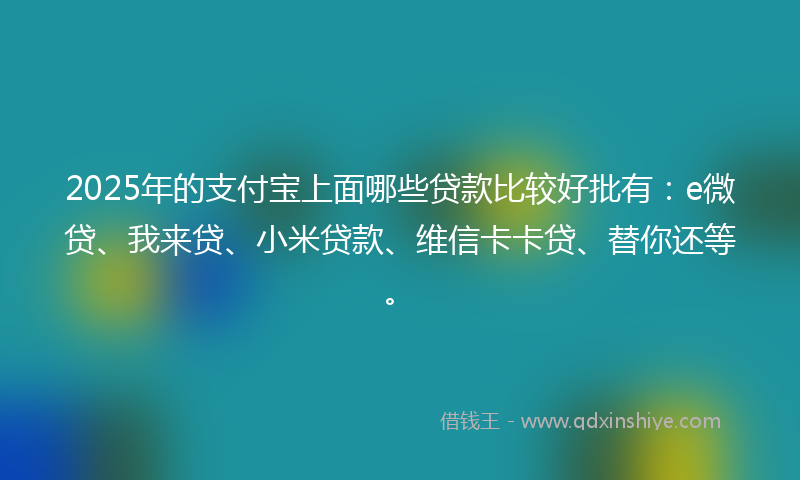 2025年的支付宝上面哪些贷款比较好批有：e微贷、我来贷、小米贷款、维信卡卡贷、替你还等。