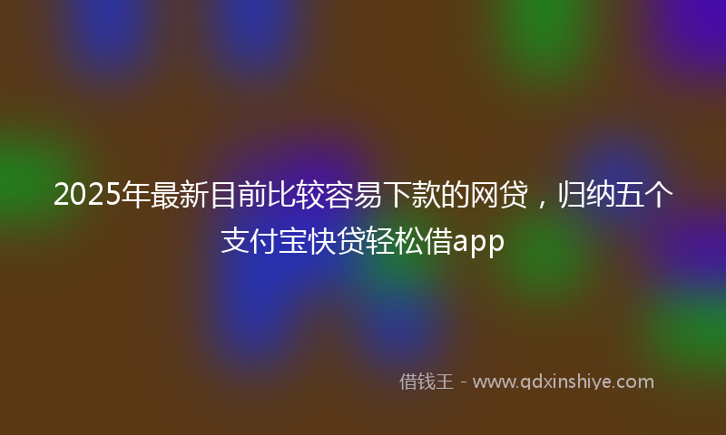2025年最新目前比较容易下款的网贷，归纳五个支付宝快贷轻松借app