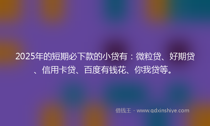 2025年的短期必下款的小贷有:微粒贷、好期贷、信用卡贷、百度有钱花、你我贷等。
