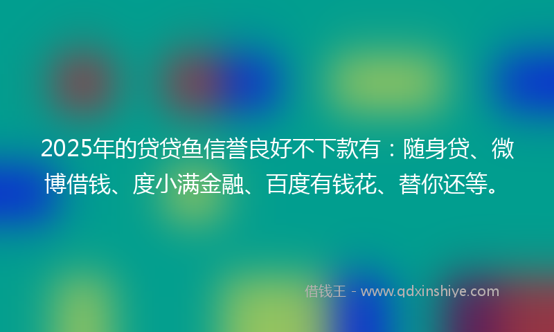 2025年的贷贷鱼信誉良好不下款有：随身贷、微博借钱、度小满金融、百度有钱花、替你还等。