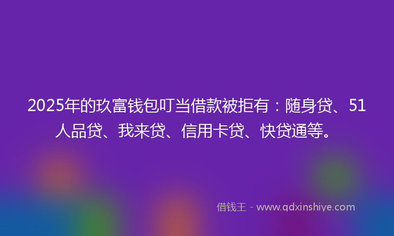 2025年的玖富钱包叮当借款被拒有：随身贷、51人品贷、我来贷、信用卡贷、快贷通等。