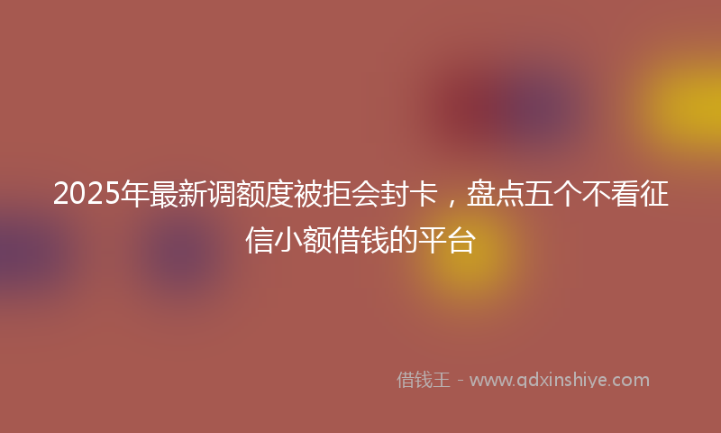 2025年最新调额度被拒会封卡，盘点五个不看征信小额借钱的平台