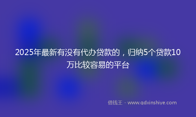 2025年最新有没有代办贷款的，归纳5个贷款10万比较容易的平台
