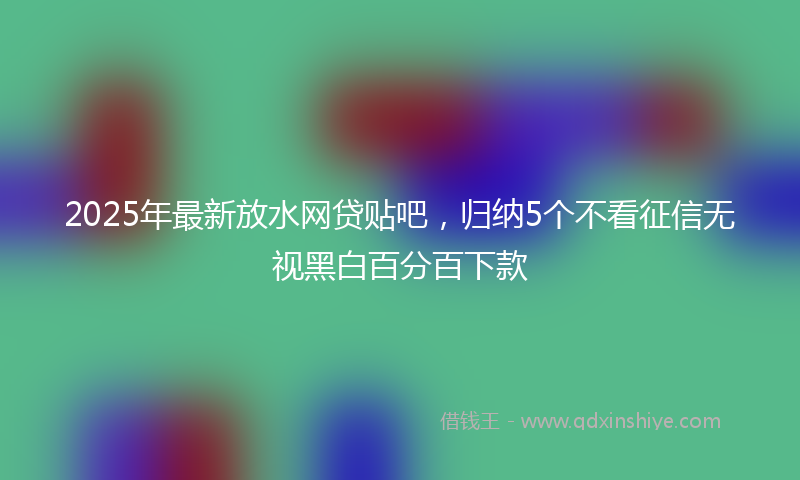 2025年最新放水网贷贴吧，归纳5个不看征信无视黑白百分百下款