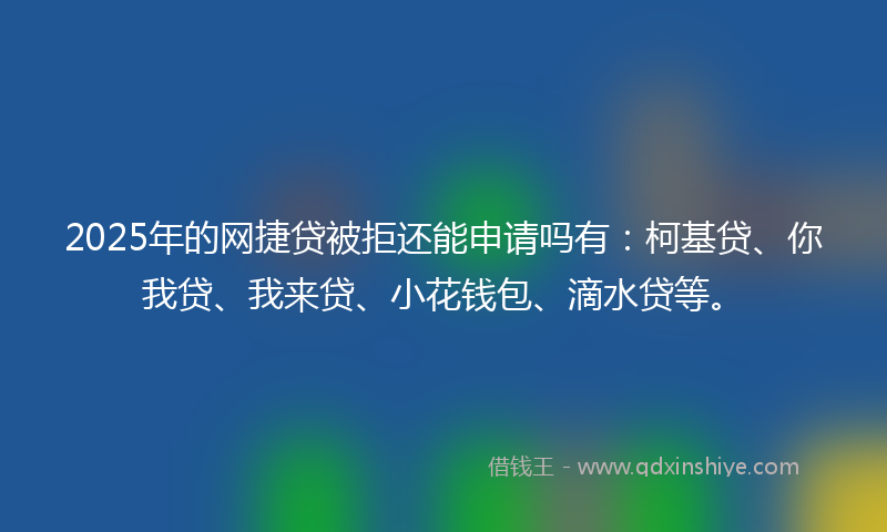 2025年的网捷贷被拒还能申请吗有：柯基贷、你我贷、我来贷、小花钱包、滴水贷等。