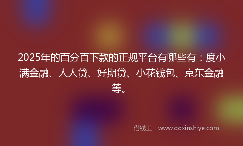 2025年的百分百下款的正规平台有哪些有：度小满金融、人人贷、好期贷、小花钱包、京东金融等。