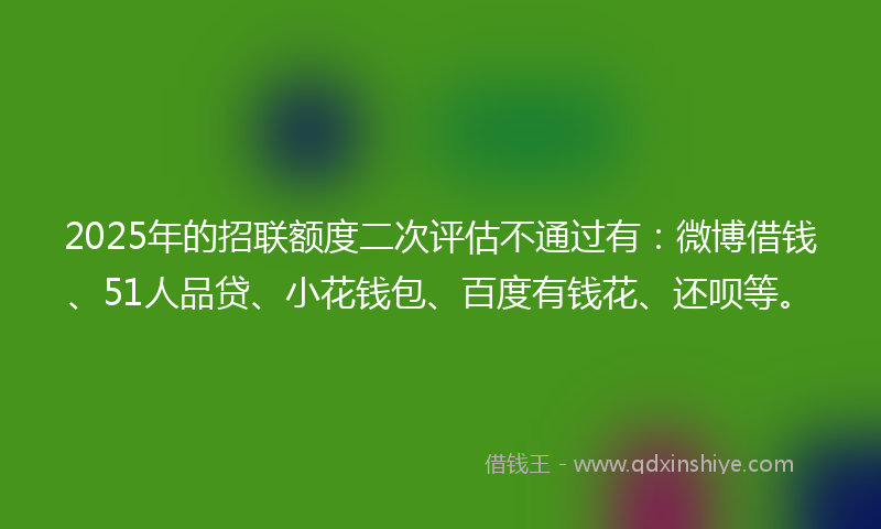 2025年的招联额度二次评估不通过有：微博借钱、51人品贷、小花钱包、百度有钱花、还呗等。