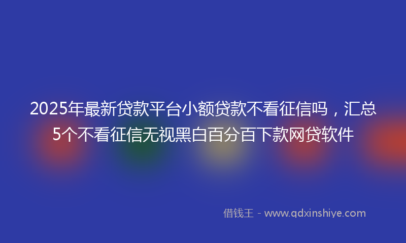 2025年最新贷款平台小额贷款不看征信吗，汇总5个不看征信无视黑白百分百下款网贷软件