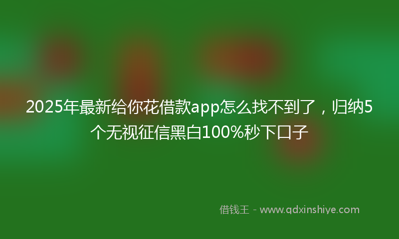 2025年最新给你花借款app怎么找不到了，归纳5个无视征信黑白100%秒下口子