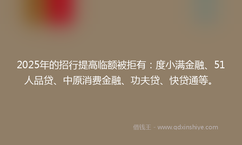2025年的招行提高临额被拒有：度小满金融、51人品贷、中原消费金融、功夫贷、快贷通等。