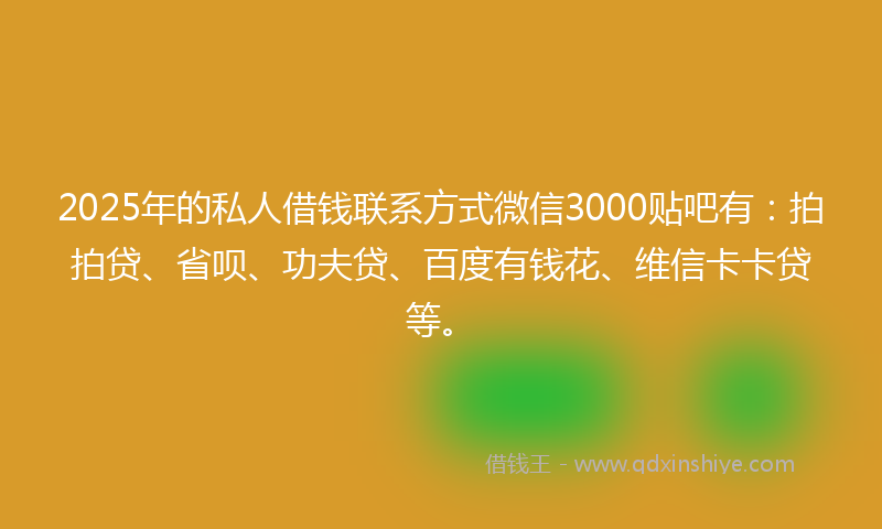 2025年的私人借钱联系方式微信3000贴吧有：拍拍贷、省呗、功夫贷、百度有钱花、维信卡卡贷等。