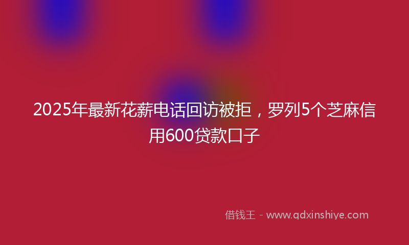 2025年最新花薪电话回访被拒，罗列5个芝麻信用600贷款口子