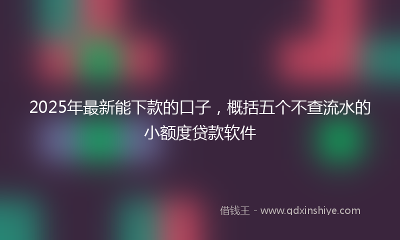 2025年最新能下款的口子，概括五个不查流水的小额度贷款软件