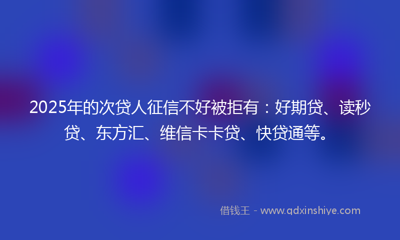2025年的次贷人征信不好被拒有：好期贷、读秒贷、东方汇、维信卡卡贷、快贷通等。