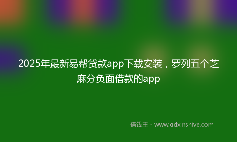 2025年最新易帮贷款app下载安装，罗列五个芝麻分负面借款的app