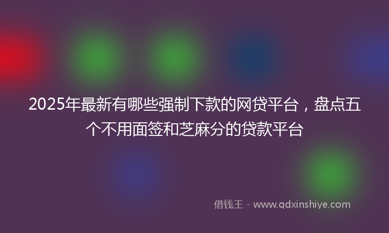 2025年最新有哪些强制下款的网贷平台，盘点五个不用面签和芝麻分的贷款平台