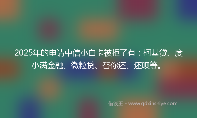 2025年的申请中信小白卡被拒了有：柯基贷、度小满金融、微粒贷、替你还、还呗等。