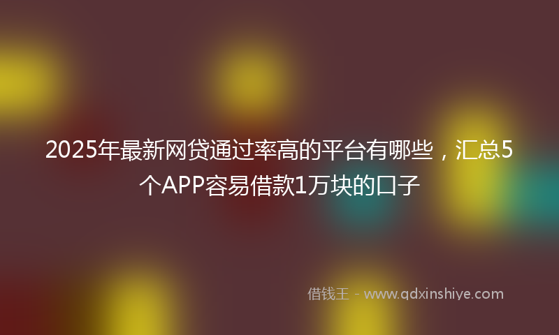 2025年最新网贷通过率高的平台有哪些，汇总5个APP容易借款1万块的口子