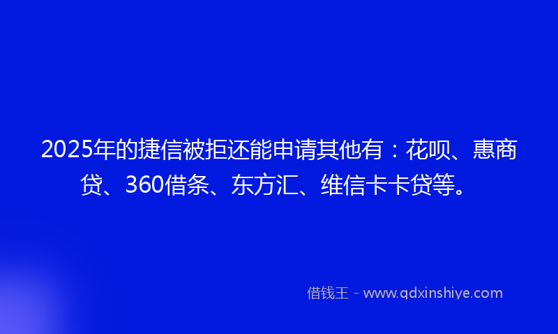 2025年的捷信被拒还能申请其他有：花呗、惠商贷、360借条、东方汇、维信卡卡贷等。