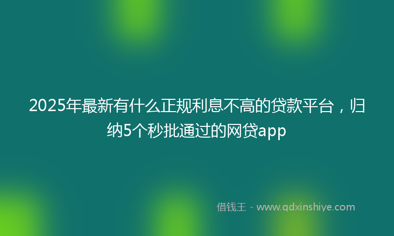 2025年最新有什么正规利息不高的贷款平台，归纳5个秒批通过的网贷app