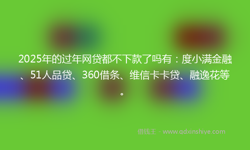 2025年的过年网贷都不下款了吗有：度小满金融、51人品贷、360借条、维信卡卡贷、融逸花等。