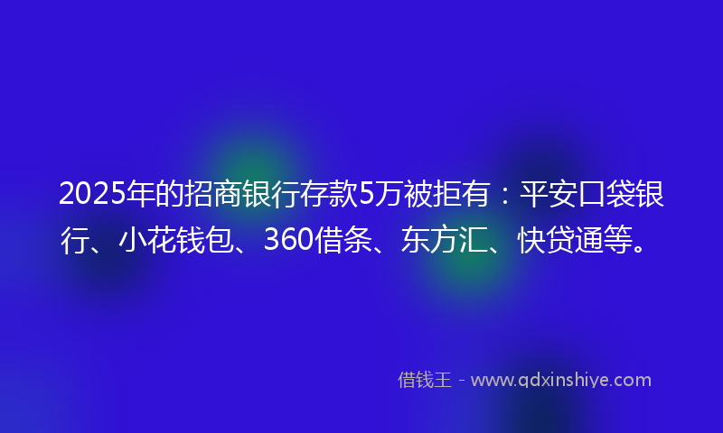 2025年的招商银行存款5万被拒有：平安口袋银行、小花钱包、360借条、东方汇、快贷通等。