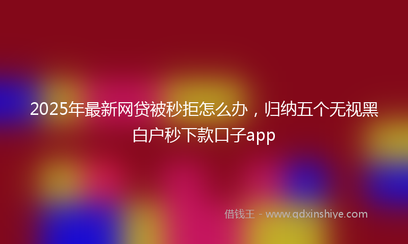 2025年最新网贷被秒拒怎么办，归纳五个无视黑白户秒下款口子app