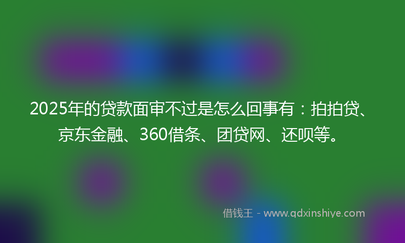 2025年的贷款面审不过是怎么回事有：拍拍贷、京东金融、360借条、团贷网、还呗等。