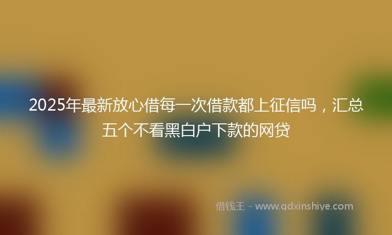 2025年最新放心借每一次借款都上征信吗，汇总五个不看黑白户下款的网贷