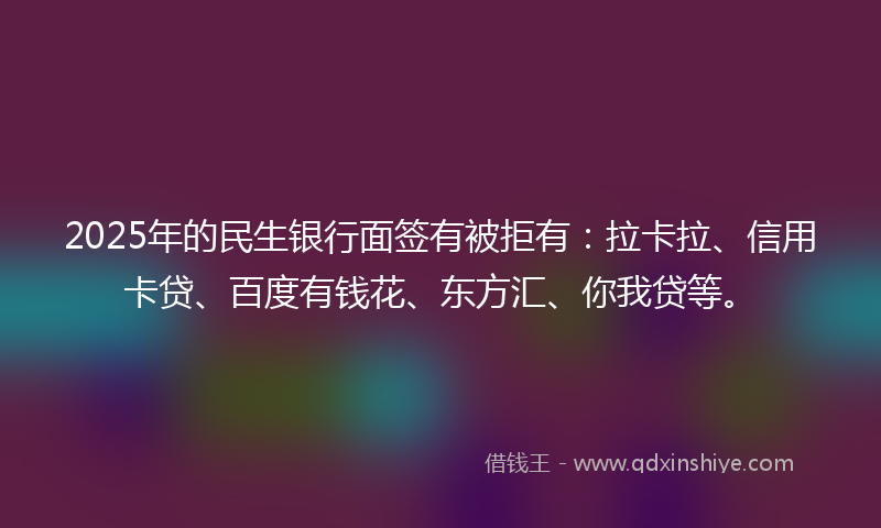 2025年的民生银行面签有被拒有：拉卡拉、信用卡贷、百度有钱花、东方汇、你我贷等。