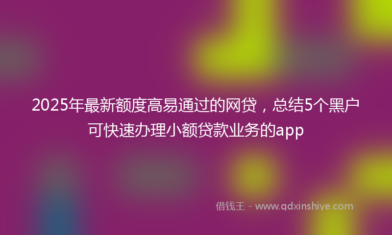 2025年最新额度高易通过的网贷，总结5个黑户可快速办理小额贷款业务的app