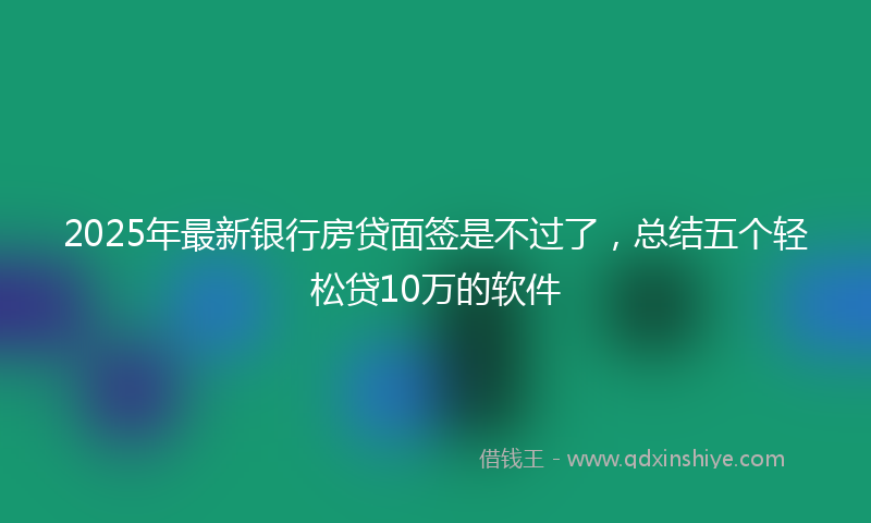2025年最新银行房贷面签是不过了，总结五个轻松贷10万的软件