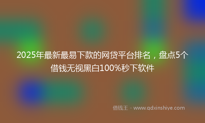 2025年最新最易下款的网贷平台排名，盘点5个借钱无视黑白100%秒下软件