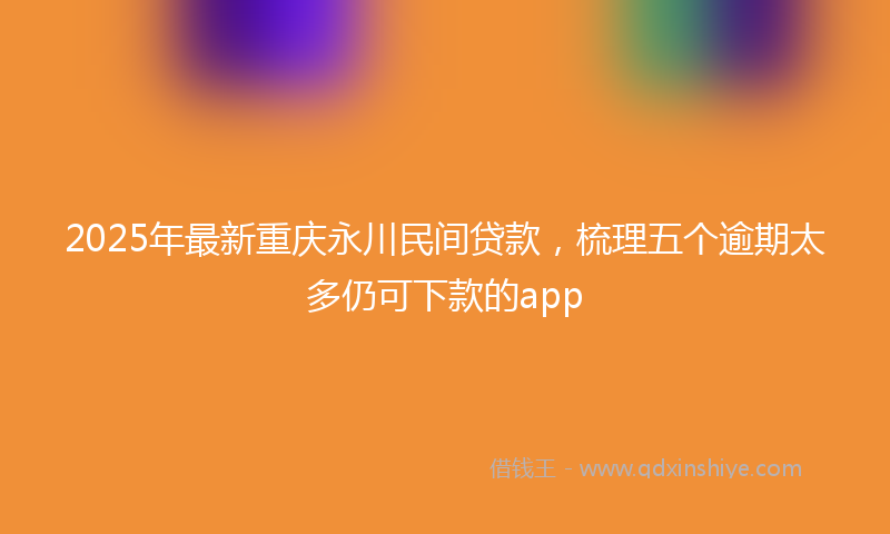 2025年最新重庆永川民间贷款，梳理五个逾期太多仍可下款的app
